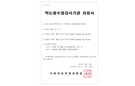 제13호 먹는물수질검사기관 지정서 1. 상호 : 울산과학대학교 산학협력단 종합환경분석센터 2. 대표자 성명 : 이수식(생년월일 : 1957.2.7) 3. 사무실 소재지 : 울산시 남구 무거동 산29번지(전화번호 052-279-3200) 4. 실험실 소재지 : 울산시 남구 무거동 산29번지(전화번호 : 052-279-3200) 5. 검사대상 및 범위 - 대상 : 먹는물, 먹는샘물, 먹는물공동시설, 지하수 등 / 범위 : 먹는물(먹는샘물 포함)의 수실기준 전항목 「먹는물관리법」 제43조제1항 전단과 같은 법 시행규칙 제35조제5항에 따라 위와 같이 지정합니다. 2019년 4월 18일 (최초지정 2011년 3월 15일) 낙동강유역환경청장(낙동강환경청장직인)